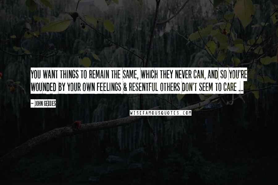 John Geddes Quotes: You want things to remain the same, which they never can, and so you're wounded by your own feelings & resentful others don't seem to care ...