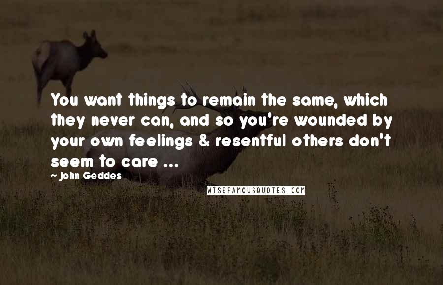 John Geddes Quotes: You want things to remain the same, which they never can, and so you're wounded by your own feelings & resentful others don't seem to care ...