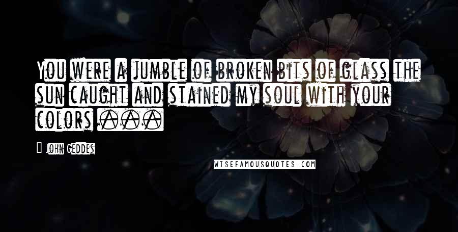 John Geddes Quotes: You were a jumble of broken bits of glass the sun caught and stained my soul with your colors ...
