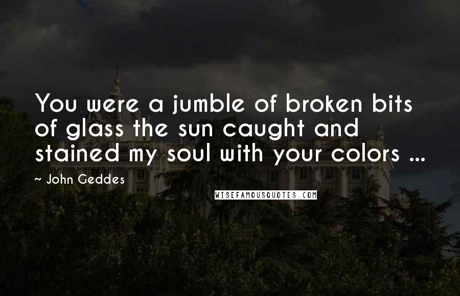 John Geddes Quotes: You were a jumble of broken bits of glass the sun caught and stained my soul with your colors ...