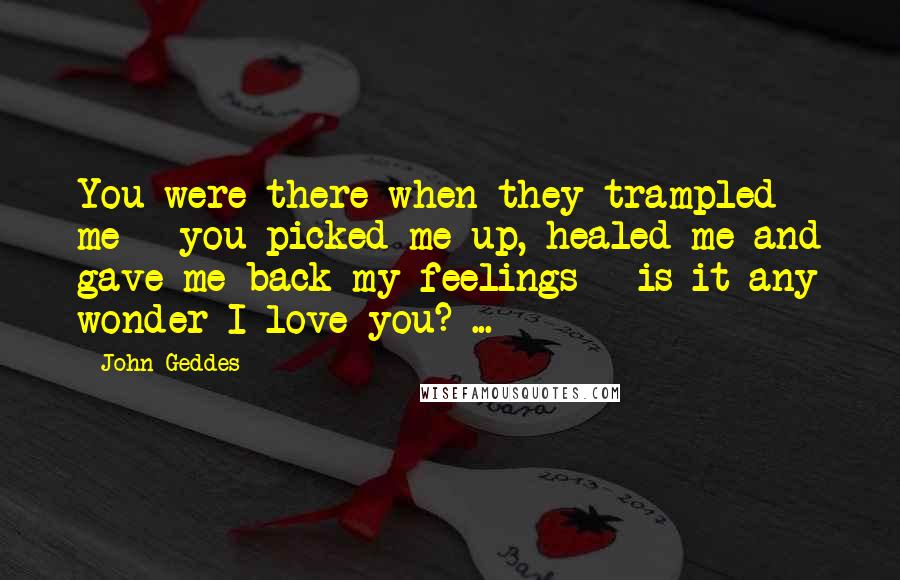 John Geddes Quotes: You were there when they trampled me - you picked me up, healed me and gave me back my feelings - is it any wonder I love you? ...