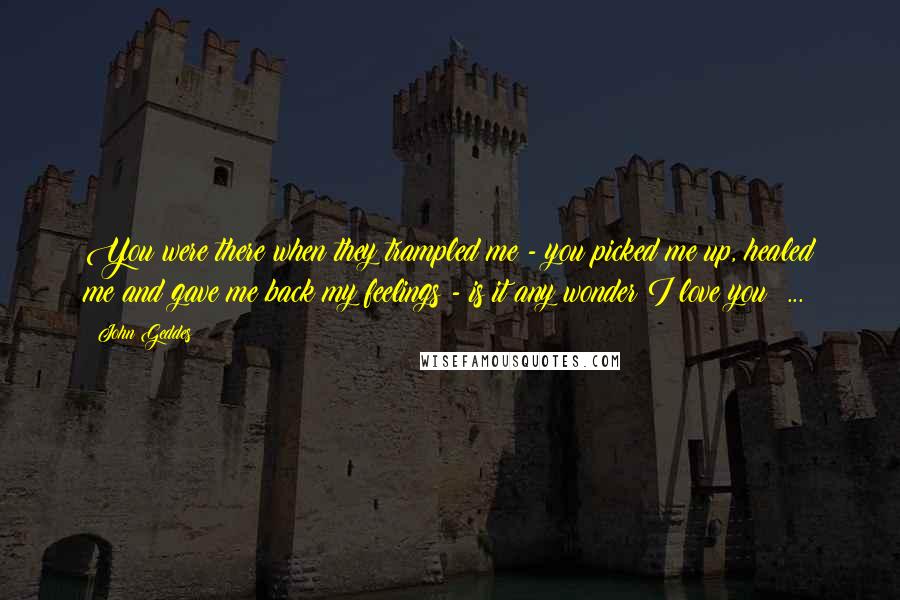 John Geddes Quotes: You were there when they trampled me - you picked me up, healed me and gave me back my feelings - is it any wonder I love you? ...