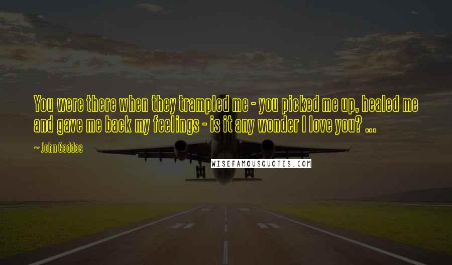 John Geddes Quotes: You were there when they trampled me - you picked me up, healed me and gave me back my feelings - is it any wonder I love you? ...