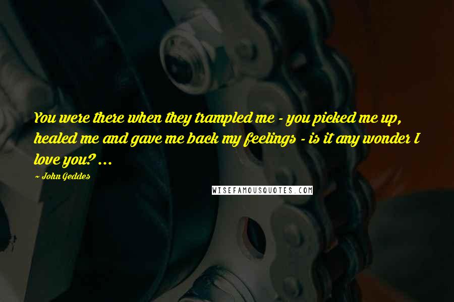 John Geddes Quotes: You were there when they trampled me - you picked me up, healed me and gave me back my feelings - is it any wonder I love you? ...