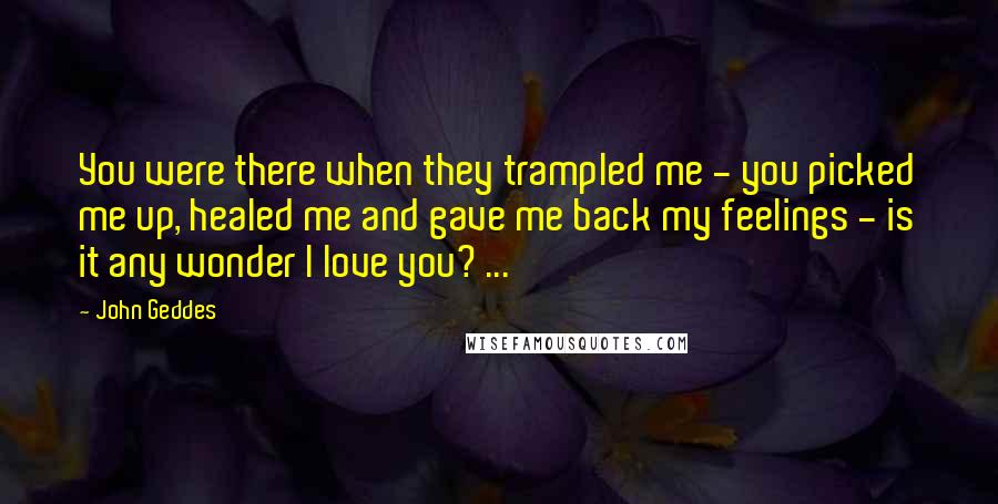 John Geddes Quotes: You were there when they trampled me - you picked me up, healed me and gave me back my feelings - is it any wonder I love you? ...