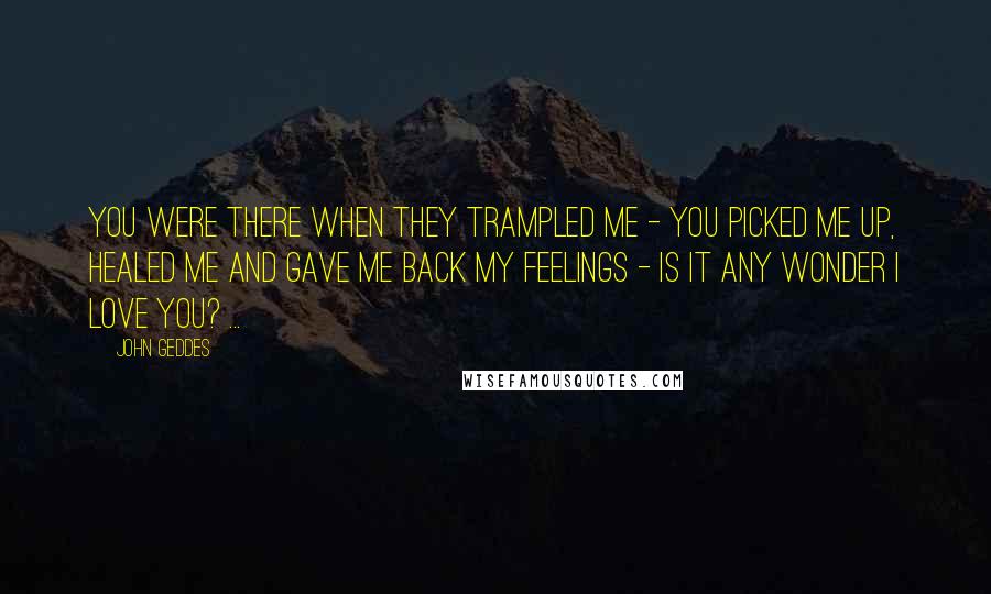 John Geddes Quotes: You were there when they trampled me - you picked me up, healed me and gave me back my feelings - is it any wonder I love you? ...