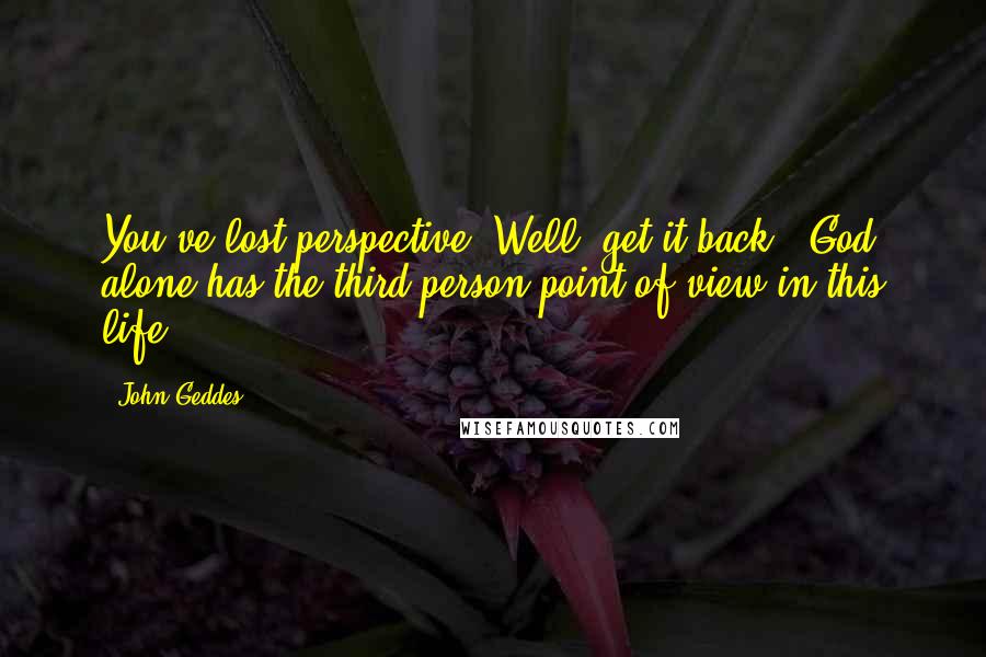 John Geddes Quotes: You've lost perspective? Well, get it back - God alone has the third person point of view in this life ...