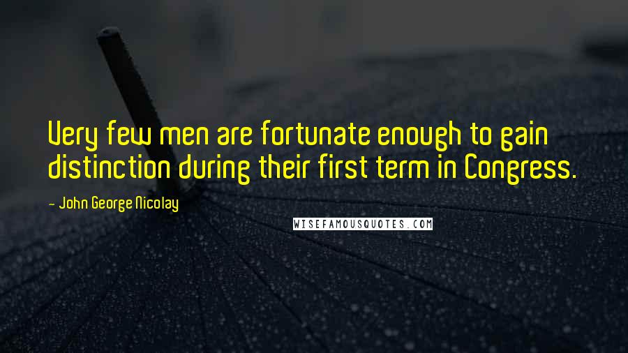 John George Nicolay Quotes: Very few men are fortunate enough to gain distinction during their first term in Congress.