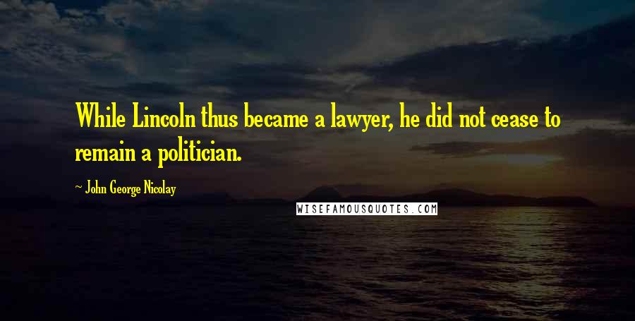 John George Nicolay Quotes: While Lincoln thus became a lawyer, he did not cease to remain a politician.