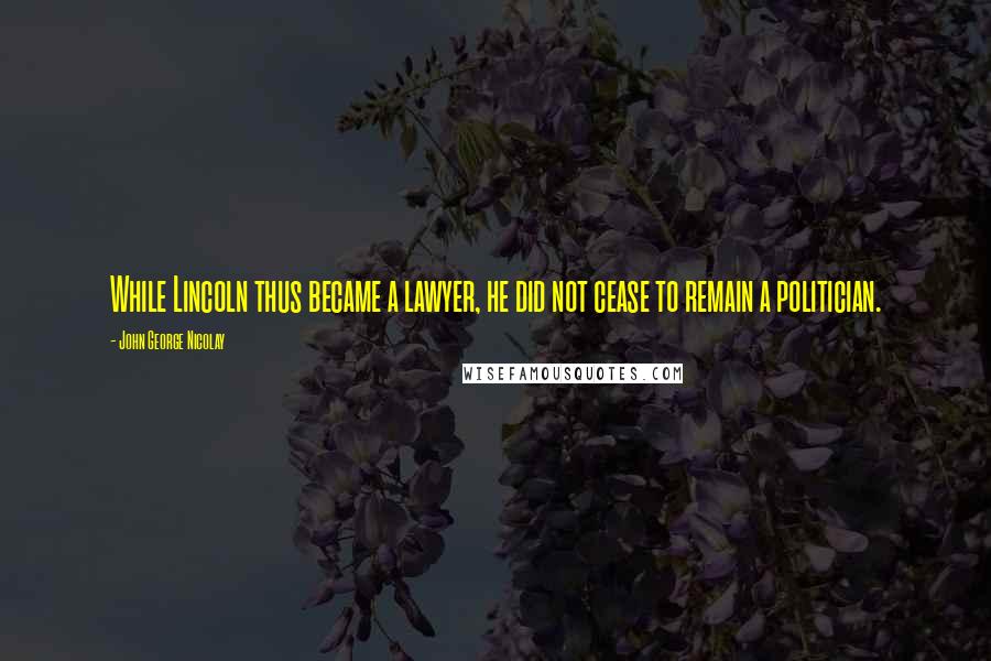 John George Nicolay Quotes: While Lincoln thus became a lawyer, he did not cease to remain a politician.