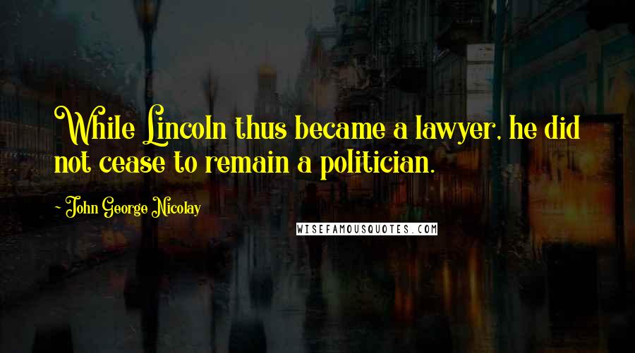 John George Nicolay Quotes: While Lincoln thus became a lawyer, he did not cease to remain a politician.