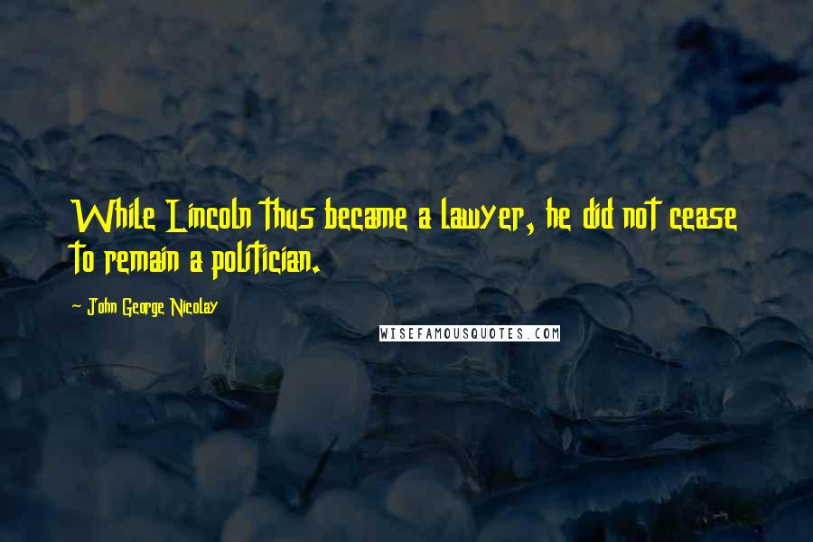 John George Nicolay Quotes: While Lincoln thus became a lawyer, he did not cease to remain a politician.