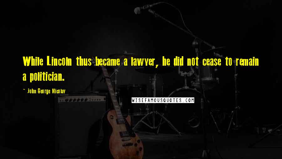 John George Nicolay Quotes: While Lincoln thus became a lawyer, he did not cease to remain a politician.