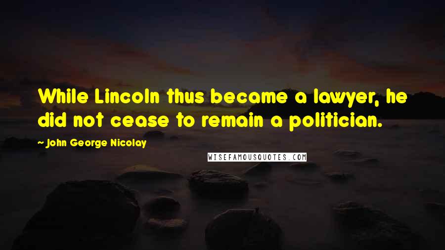 John George Nicolay Quotes: While Lincoln thus became a lawyer, he did not cease to remain a politician.