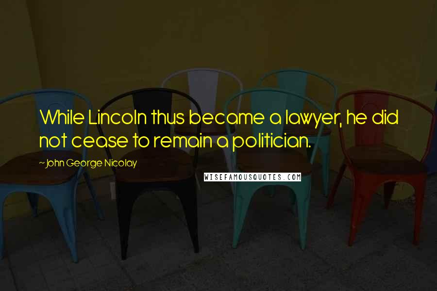 John George Nicolay Quotes: While Lincoln thus became a lawyer, he did not cease to remain a politician.