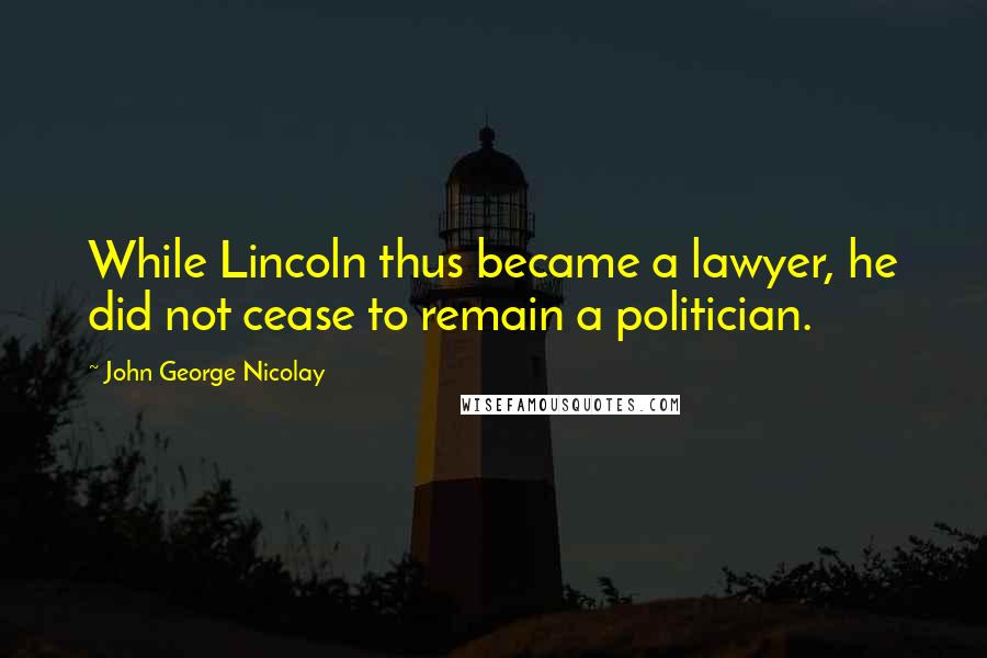 John George Nicolay Quotes: While Lincoln thus became a lawyer, he did not cease to remain a politician.
