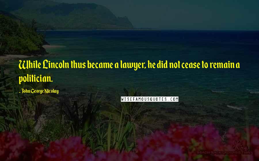 John George Nicolay Quotes: While Lincoln thus became a lawyer, he did not cease to remain a politician.