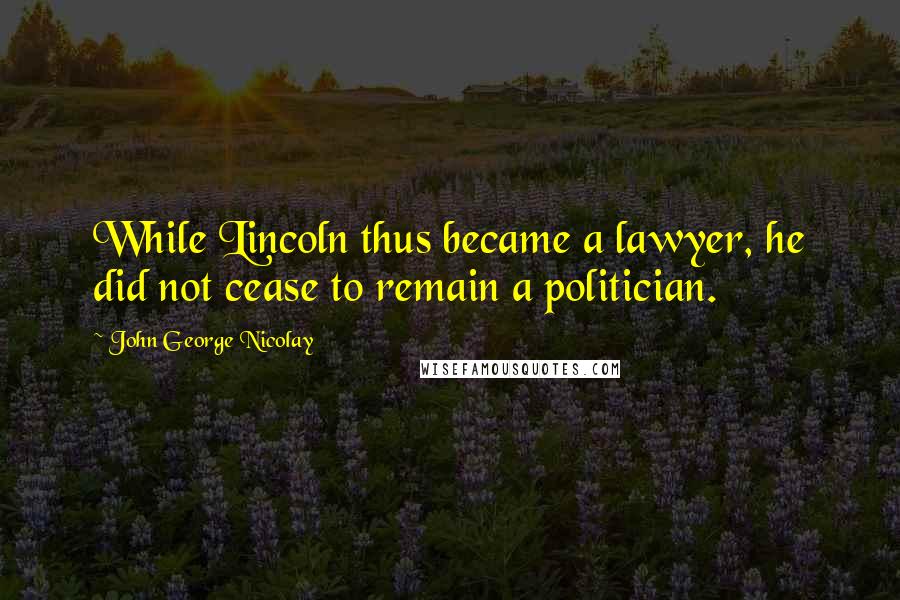 John George Nicolay Quotes: While Lincoln thus became a lawyer, he did not cease to remain a politician.