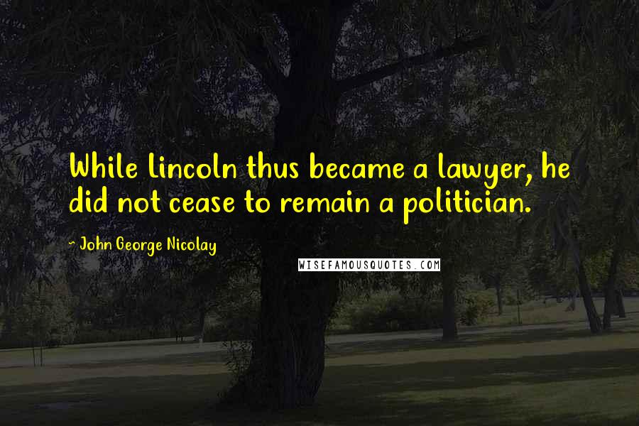 John George Nicolay Quotes: While Lincoln thus became a lawyer, he did not cease to remain a politician.