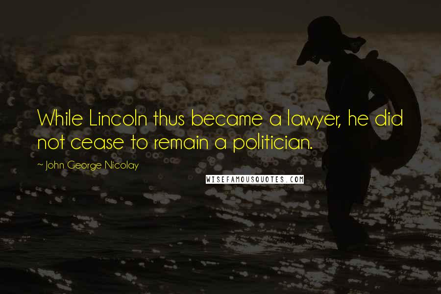 John George Nicolay Quotes: While Lincoln thus became a lawyer, he did not cease to remain a politician.