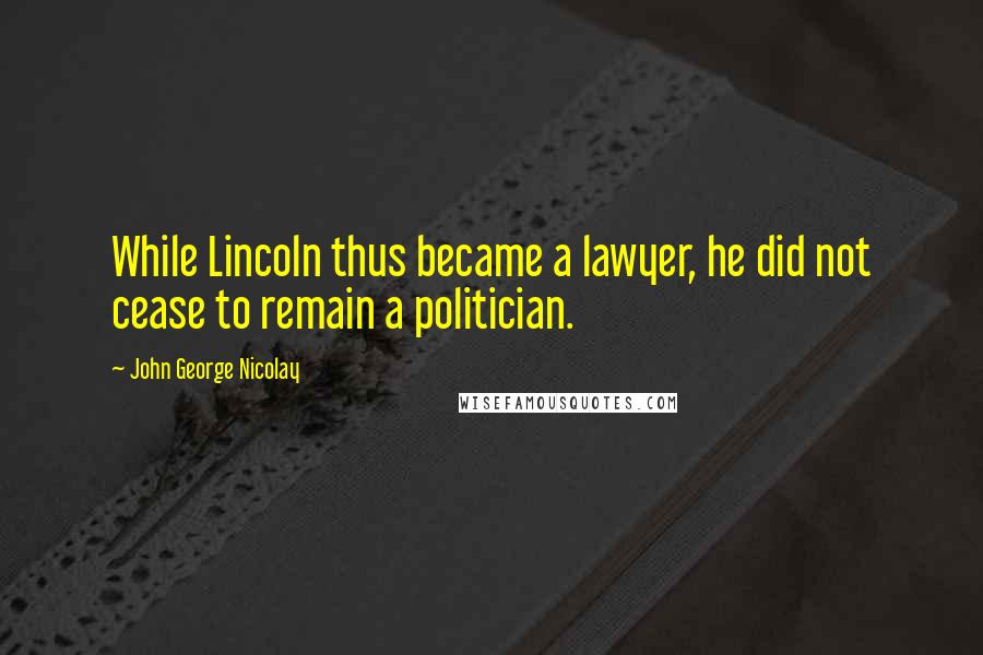 John George Nicolay Quotes: While Lincoln thus became a lawyer, he did not cease to remain a politician.