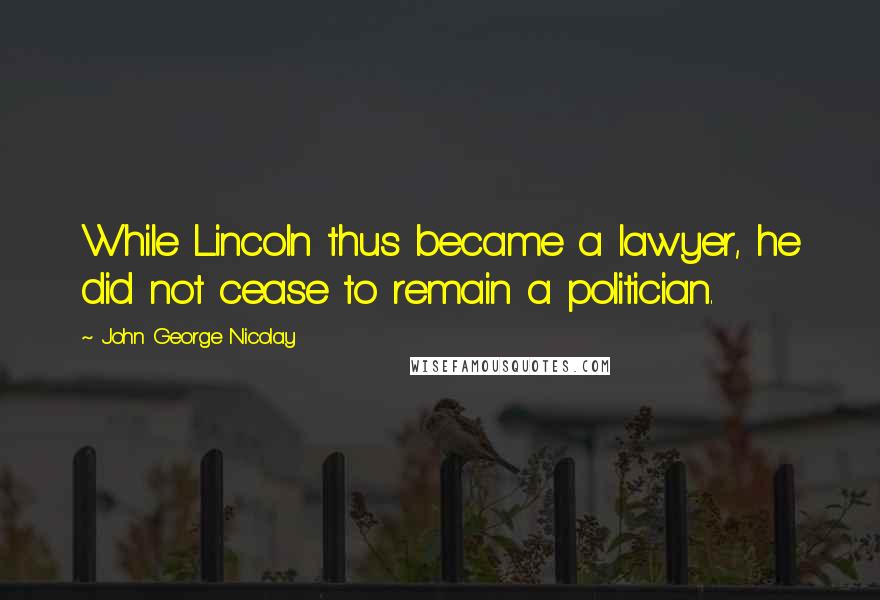 John George Nicolay Quotes: While Lincoln thus became a lawyer, he did not cease to remain a politician.