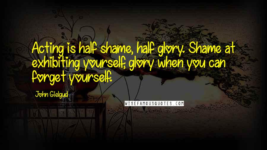 John Gielgud Quotes: Acting is half shame, half glory. Shame at exhibiting yourself, glory when you can forget yourself.