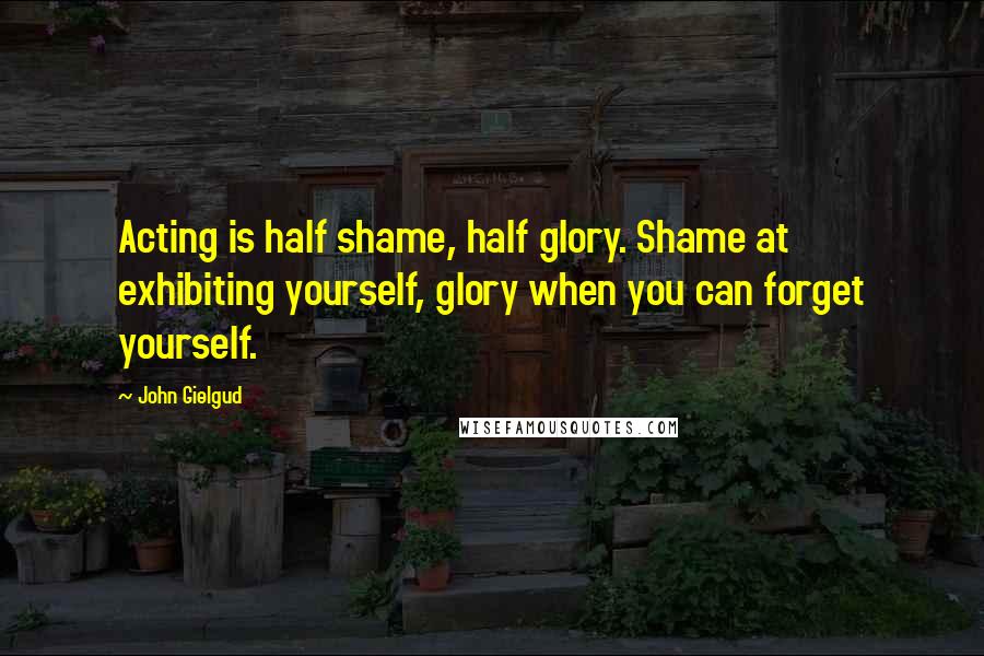 John Gielgud Quotes: Acting is half shame, half glory. Shame at exhibiting yourself, glory when you can forget yourself.