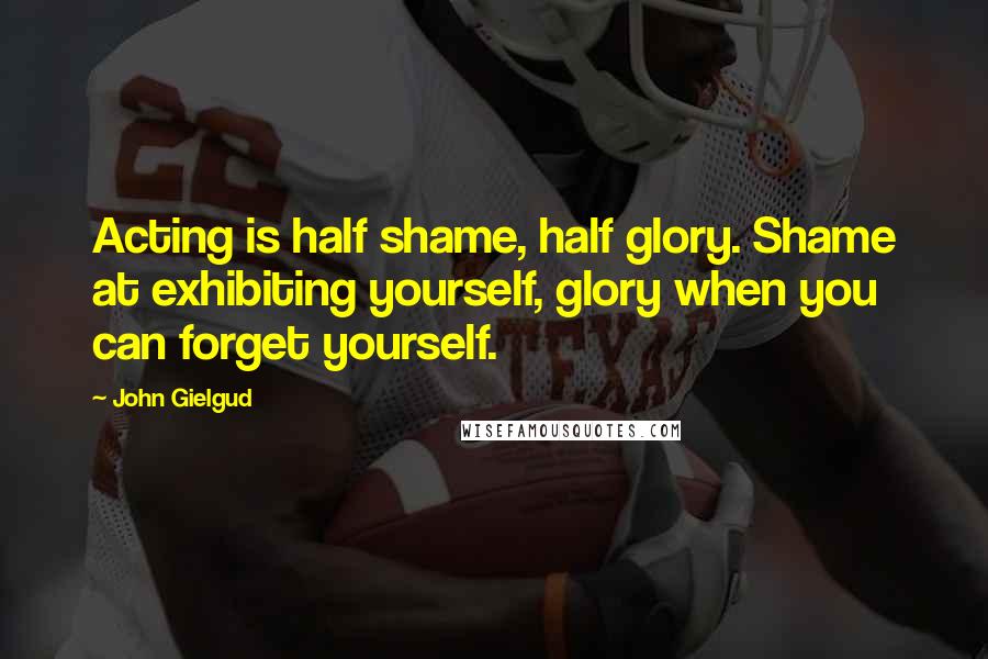 John Gielgud Quotes: Acting is half shame, half glory. Shame at exhibiting yourself, glory when you can forget yourself.