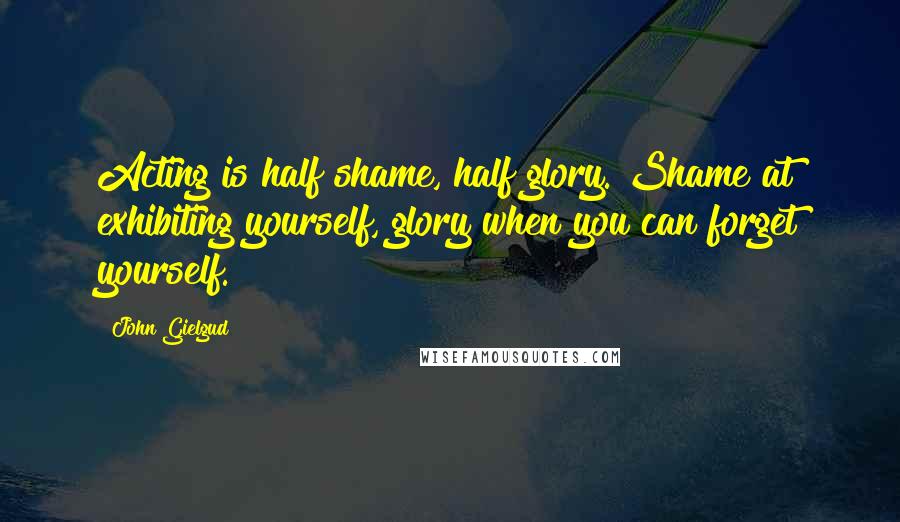 John Gielgud Quotes: Acting is half shame, half glory. Shame at exhibiting yourself, glory when you can forget yourself.