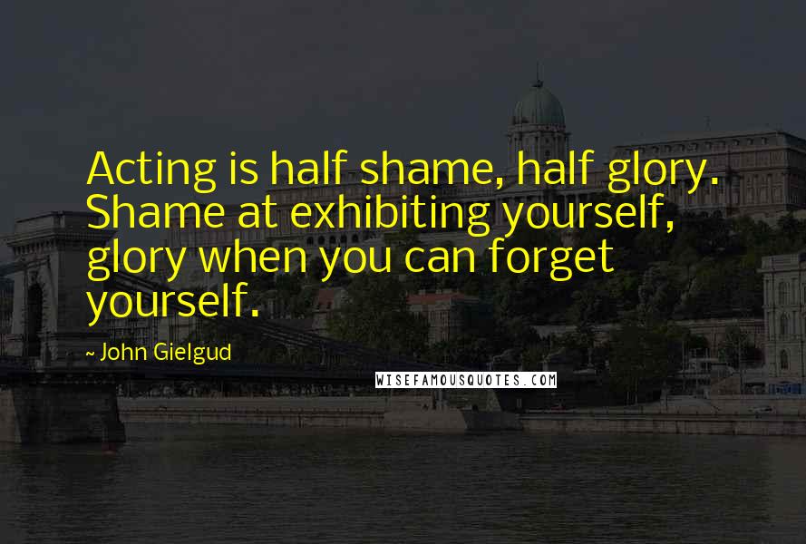 John Gielgud Quotes: Acting is half shame, half glory. Shame at exhibiting yourself, glory when you can forget yourself.