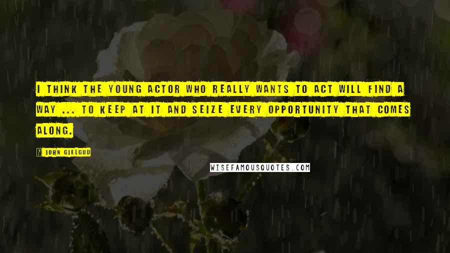 John Gielgud Quotes: I think the young actor who really wants to act will find a way ... to keep at it and seize every opportunity that comes along.