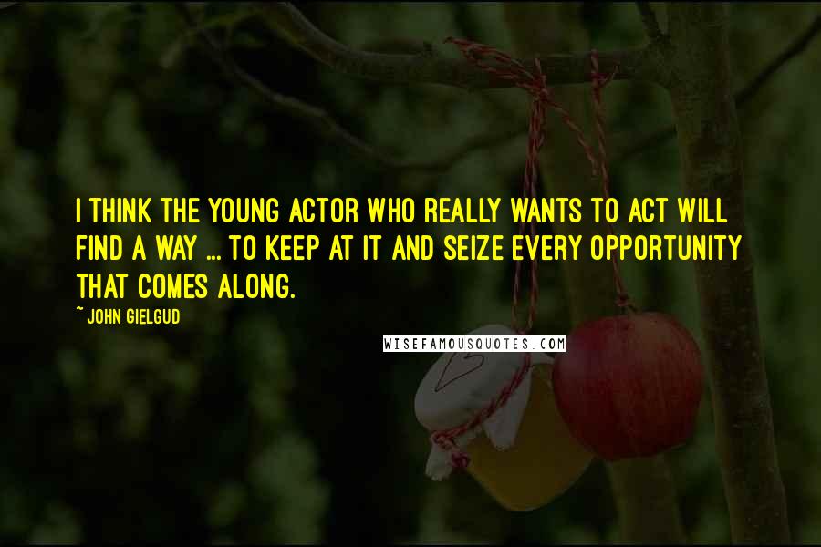 John Gielgud Quotes: I think the young actor who really wants to act will find a way ... to keep at it and seize every opportunity that comes along.