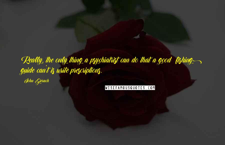 John Gierach Quotes: Really, the only thing a psychiatrist can do that a good (fishing) guide can't is write prescriptions.