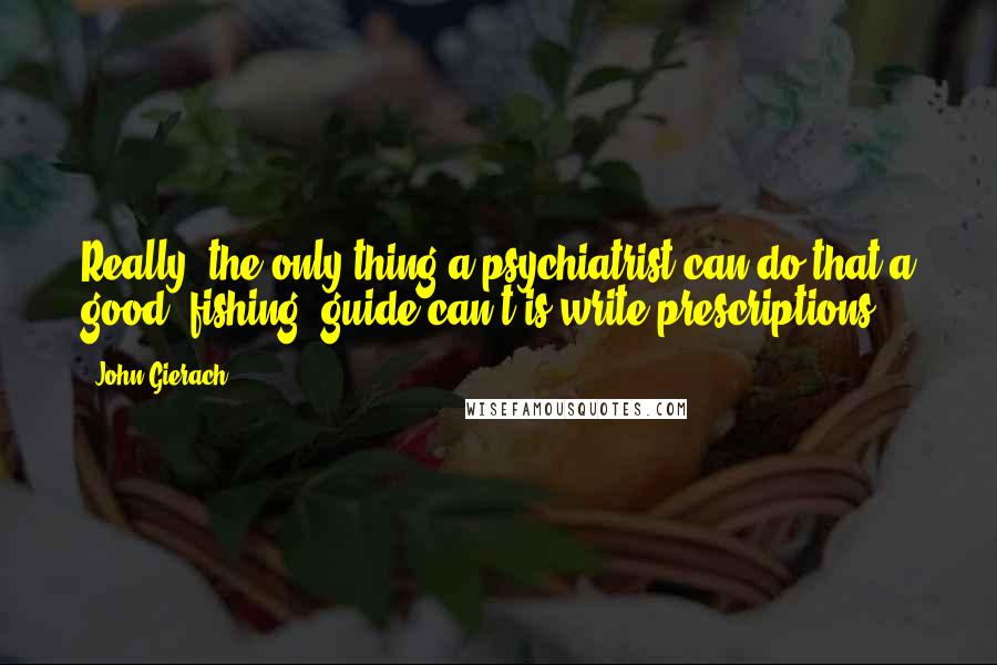 John Gierach Quotes: Really, the only thing a psychiatrist can do that a good (fishing) guide can't is write prescriptions.