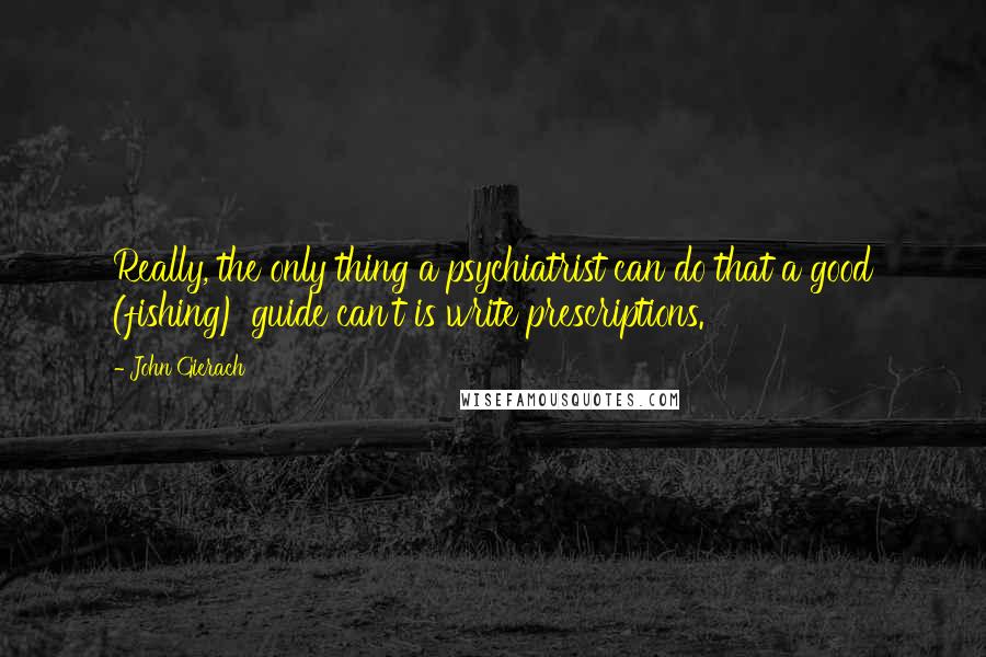 John Gierach Quotes: Really, the only thing a psychiatrist can do that a good (fishing) guide can't is write prescriptions.