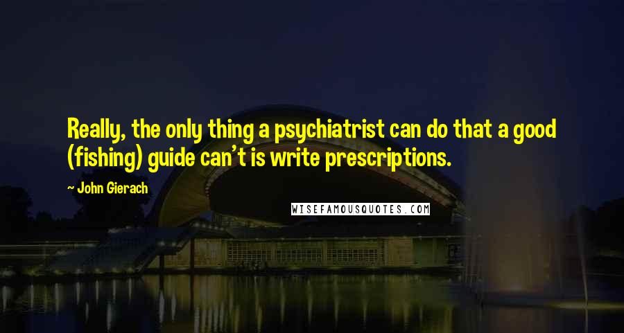 John Gierach Quotes: Really, the only thing a psychiatrist can do that a good (fishing) guide can't is write prescriptions.