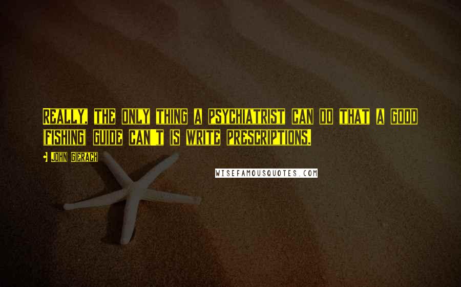 John Gierach Quotes: Really, the only thing a psychiatrist can do that a good (fishing) guide can't is write prescriptions.