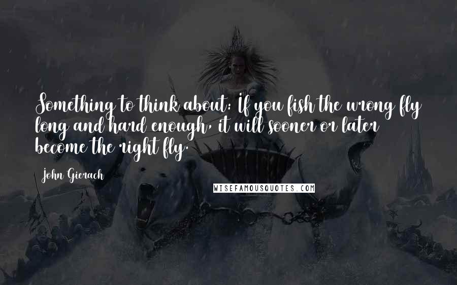 John Gierach Quotes: Something to think about: If you fish the wrong fly long and hard enough, it will sooner or later become the right fly.