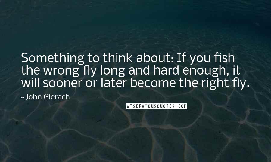 John Gierach Quotes: Something to think about: If you fish the wrong fly long and hard enough, it will sooner or later become the right fly.