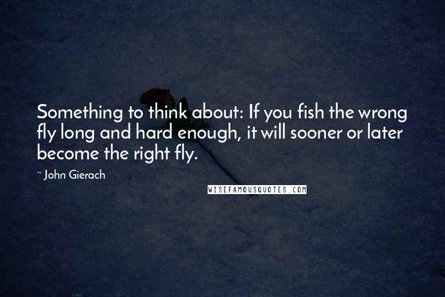 John Gierach Quotes: Something to think about: If you fish the wrong fly long and hard enough, it will sooner or later become the right fly.