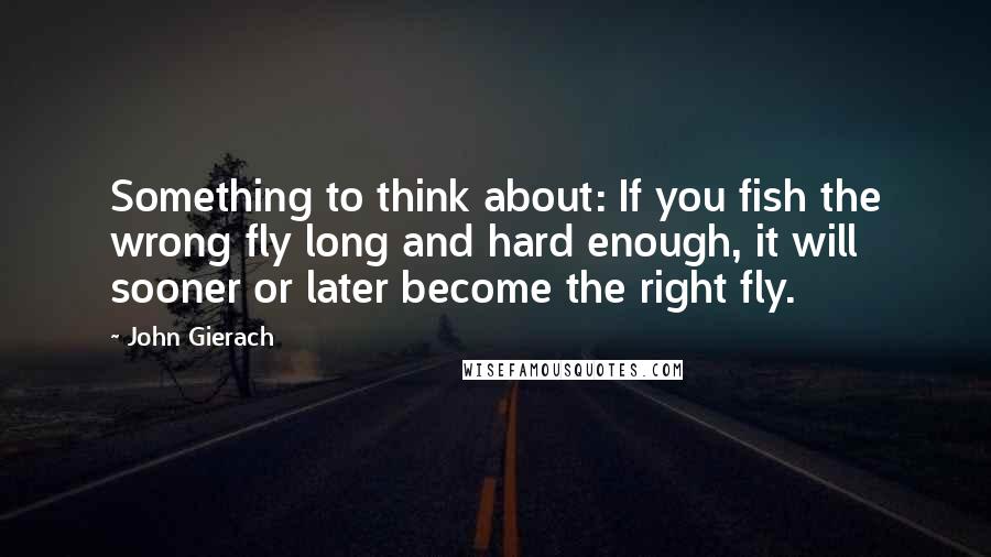 John Gierach Quotes: Something to think about: If you fish the wrong fly long and hard enough, it will sooner or later become the right fly.