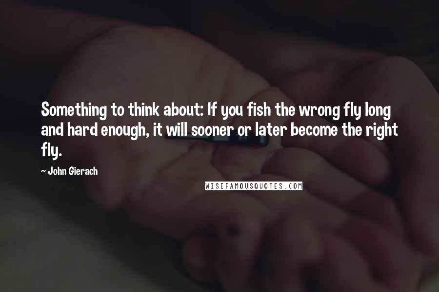 John Gierach Quotes: Something to think about: If you fish the wrong fly long and hard enough, it will sooner or later become the right fly.