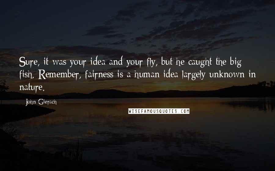 John Gierach Quotes: Sure, it was your idea and your fly, but he caught the big fish. Remember, fairness is a human idea largely unknown in nature.