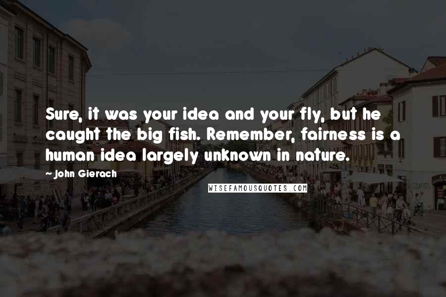 John Gierach Quotes: Sure, it was your idea and your fly, but he caught the big fish. Remember, fairness is a human idea largely unknown in nature.