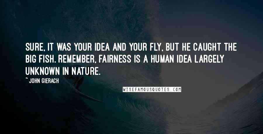 John Gierach Quotes: Sure, it was your idea and your fly, but he caught the big fish. Remember, fairness is a human idea largely unknown in nature.