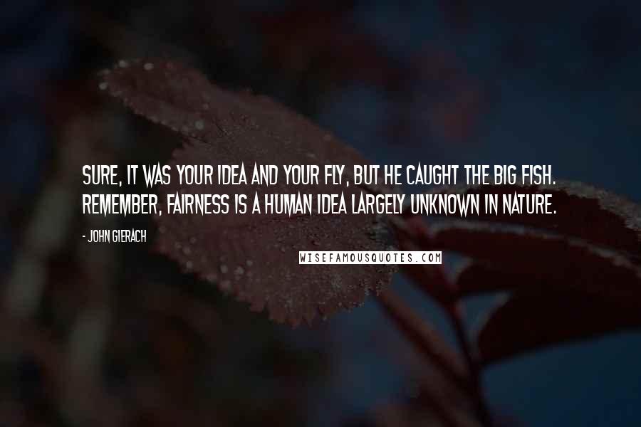 John Gierach Quotes: Sure, it was your idea and your fly, but he caught the big fish. Remember, fairness is a human idea largely unknown in nature.