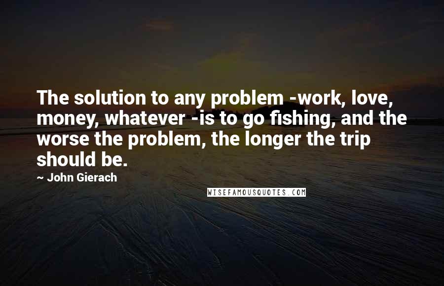 John Gierach Quotes: The solution to any problem -work, love, money, whatever -is to go fishing, and the worse the problem, the longer the trip should be.