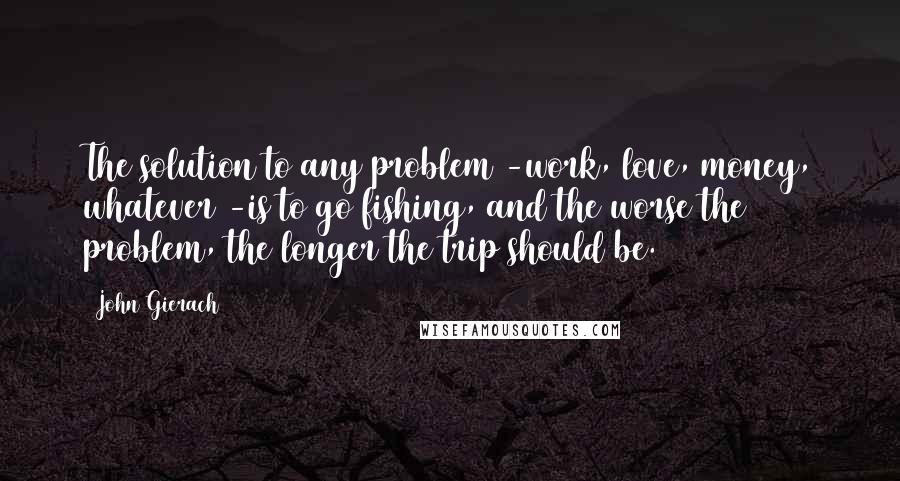 John Gierach Quotes: The solution to any problem -work, love, money, whatever -is to go fishing, and the worse the problem, the longer the trip should be.