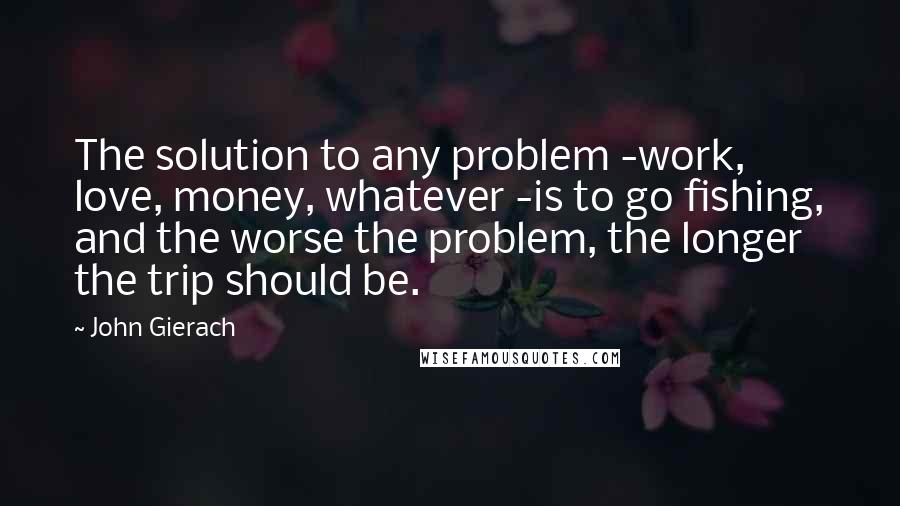 John Gierach Quotes: The solution to any problem -work, love, money, whatever -is to go fishing, and the worse the problem, the longer the trip should be.